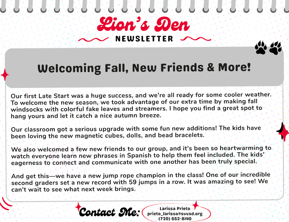 Newsletter titled "Lion's Den" highlights fall activities, new friends, classroom updates, and a jump rope champion.
Our first late start was a huge success and we are ready for some cooler weather. To welcome the new season, we took advantage of out extra time by making fall windsocks with colorful fake leaves and streamers. I hope you find a great spot to hang yours and let it catch a nice autumn breeze.
Our Classroom got a serious upgrade with some fun new additions. The kids have been loving the new magnetic cubes, dolls, and bead bracelets.
We also welcomed a few new friends to pur group and its been so heartwarming to watch everyone learn new phrases in Spanish to help them feel included. The kids eagerness to connect and communicate with one another has been truly special. And get this we have a new jump rope champion in the class. One of our incredible second graders set a new record with 59 jumps in a row. It was amazing to see. We cant wait to see what next week brings.